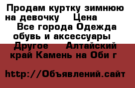 Продам куртку зимнюю на девочку. › Цена ­ 5 500 - Все города Одежда, обувь и аксессуары » Другое   . Алтайский край,Камень-на-Оби г.